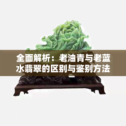 全面解析：老油青与老蓝水翡翠的区别与鉴别方法