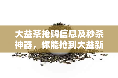 大益茶抢购信息及秒杀神器，你能抢到大益新茶吗？
