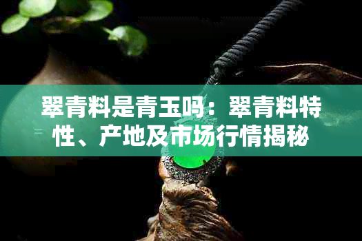 翠青料是青玉吗：翠青料特性、产地及市场行情揭秘