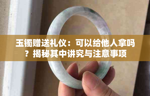 玉镯赠送礼仪:可以给他人拿吗?揭秘其中讲究与注意事项