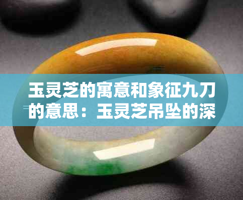 玉灵芝的寓意和象征九刀的意思：玉灵芝吊坠的深层含义解析