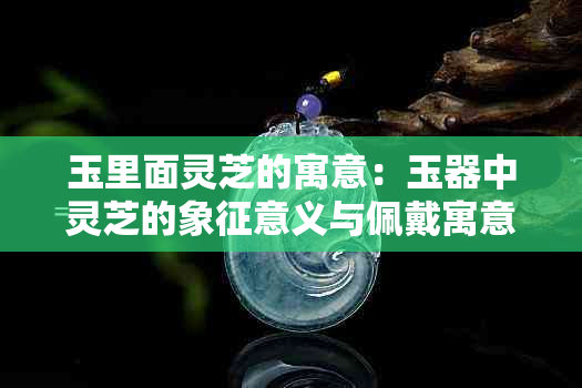 玉里面灵芝的寓意：玉器中灵芝的象征意义与佩戴寓意解析