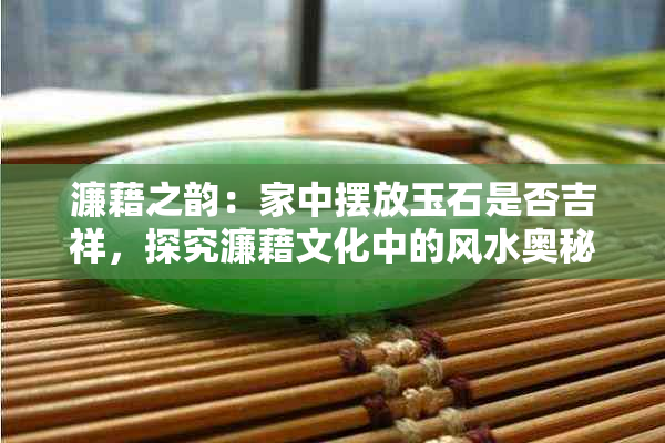 濂藉之韵:家中摆放玉石是否吉祥,探究濂藉文化中的风水奥秘