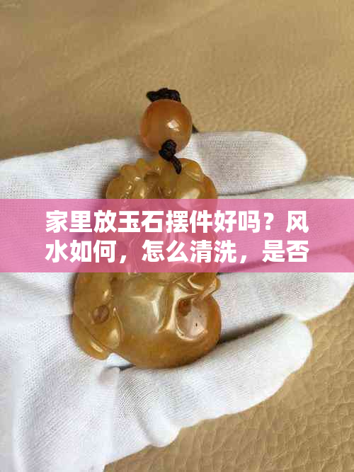 家里放玉石摆件好吗?风水如何,怎么清洗,是否吉利