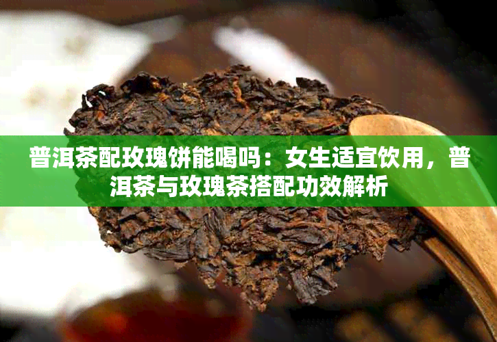 普洱茶配玫瑰饼能喝吗:女生适宜饮用,普洱茶与玫瑰茶搭配功效解析