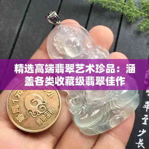 精选高端翡翠艺术珍品:涵盖各类收藏级翡翠佳作