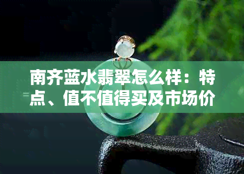 南齐蓝水翡翠怎么样:特点、值不值得买及市场价值解析