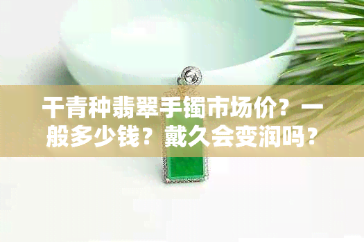 干青种翡翠手镯市场价?一般多少钱?戴久会变润吗?