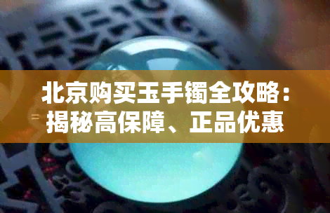 北京购买玉手镯全攻略:揭秘高保障、正品优惠的选购圣地