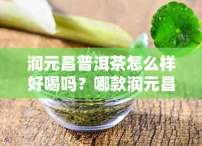 润元昌普洱茶怎么样好喝吗?哪款润元昌普洱茶口感佳?