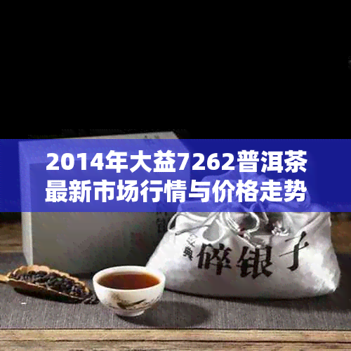 2014年大益7262普洱茶最新市场行情与价格走势分析