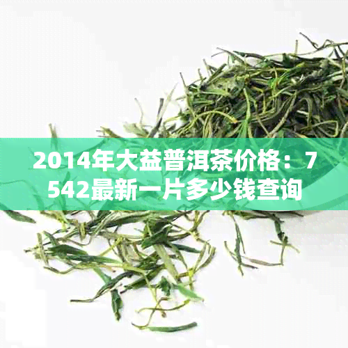2014年大益普洱茶价格：7542最新一片多少钱查询