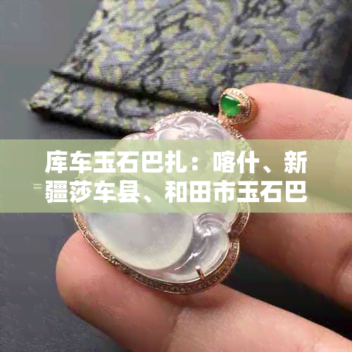 库车玉石巴扎：喀什、新疆莎车县、和田市玉石巴扎地址一览