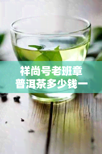 祥尚号老班章普洱茶多少钱一饼2023年春茶新茶整件批发价格与口感评测