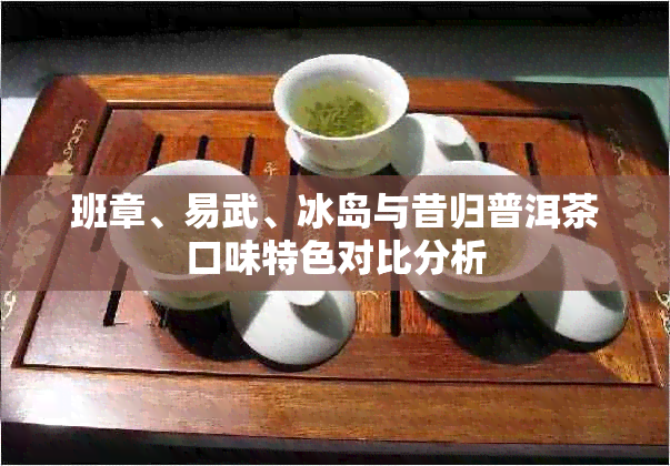 班章、易武、冰岛与昔归普洱茶口味特色对比分析
