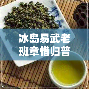 冰岛易武老班章惜归普洱茶 冰岛易武老班章惜归普洱茶
