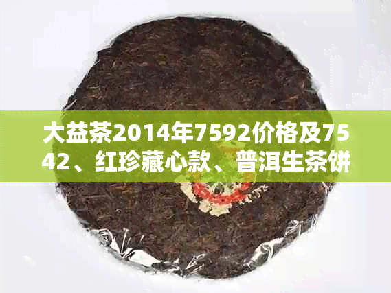 大益茶2014年7592价格及7542、红珍藏心款、普洱生茶饼报价