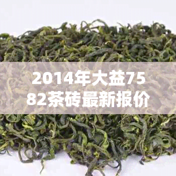 2014年大益7582茶砖最新报价及行情分析——含骞?