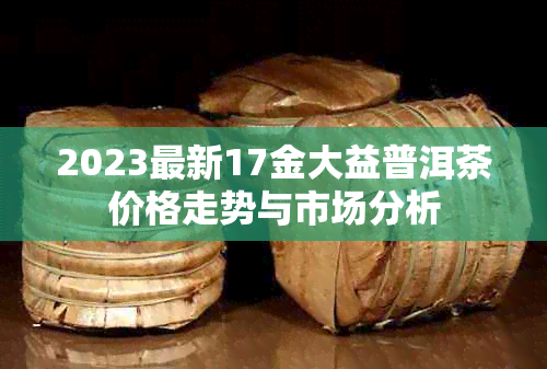 2023最新17金大益普洱茶价格走势与市场分析