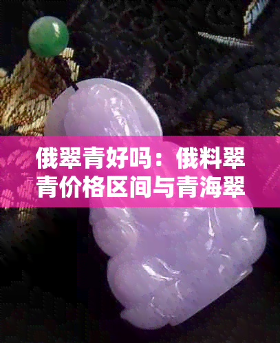 俄翠青好吗:俄料翠青价格区间与青海翠青对比分析