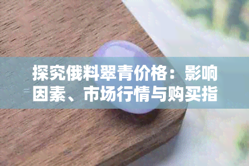 探究俄料翠青价格:影响因素、市场行情与购买指南