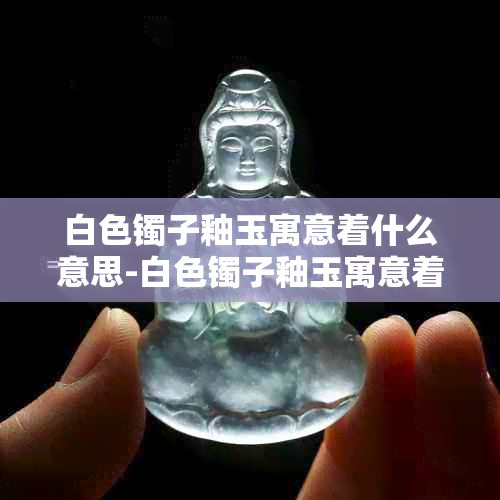 白色镯子釉玉寓意着什么意思-白色镯子釉玉寓意着什么意思呢