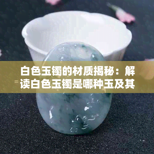 白色玉镯的材质揭秘:解读白色玉镯是哪种玉及其鉴别方法