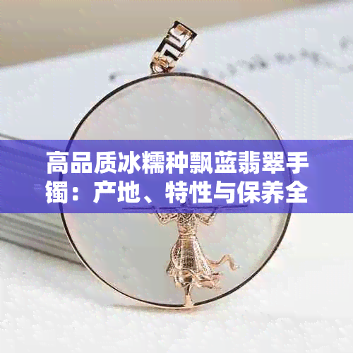 高品质冰糯种飘蓝翡翠手镯:产地、特性与保养全解析