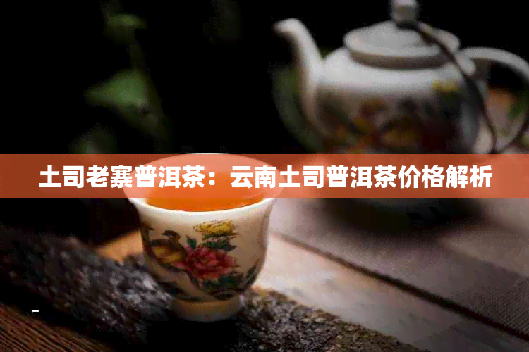 土司老寨普洱茶：云南土司普洱茶价格解析