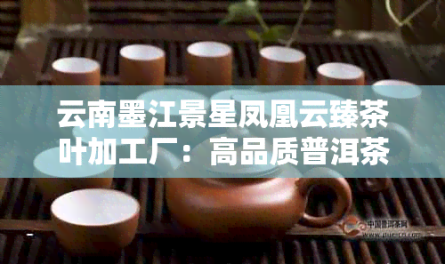 云南墨江景星凤凰云臻茶叶加工厂:高品质普洱茶生产与加工一站式服务