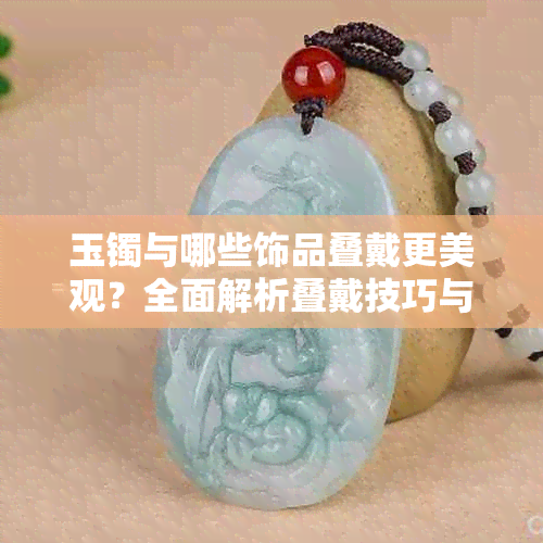 玉镯与哪些饰品叠戴更美观?全面解析叠戴技巧与搭配建议