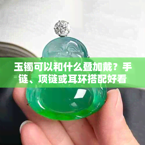 玉镯可以和什么叠加戴?手链、项链或耳环搭配好看