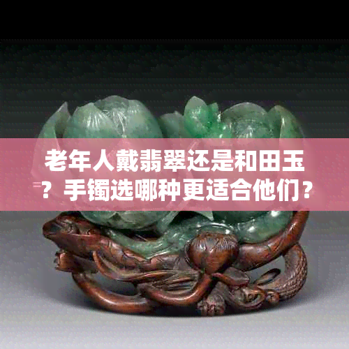 老年人戴翡翠还是和田玉?手镯选哪种更适合他们?老年人戴翡翠的好处?