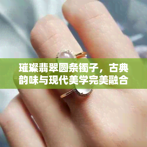 璀璨翡翠圆条镯子,古典韵味与现代美学完美融合