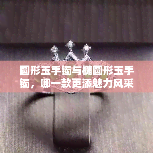 圆形玉手镯与椭圆形玉手镯，哪一款更添魅力风采？
