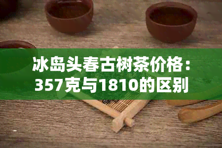 冰岛头春古树茶价格：357克与1810的区别
