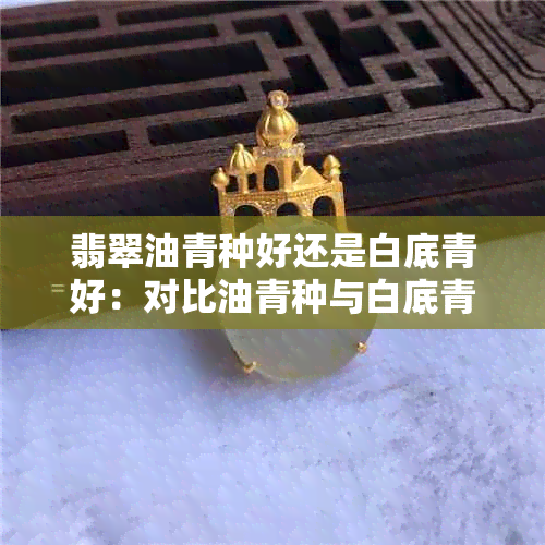 翡翠油青种好还是白底青好：对比油青种与白底青翡翠优劣