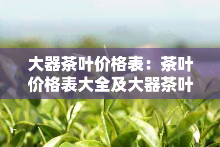 大器茶叶价格表:茶叶价格表大全及大器茶叶介绍