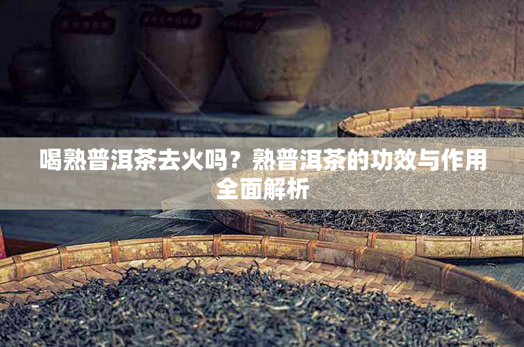 喝熟普洱茶去火吗？熟普洱茶的功效与作用全面解析