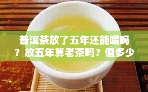 普洱茶放了五年还能喝吗?放五年算老茶吗?值多少钱?