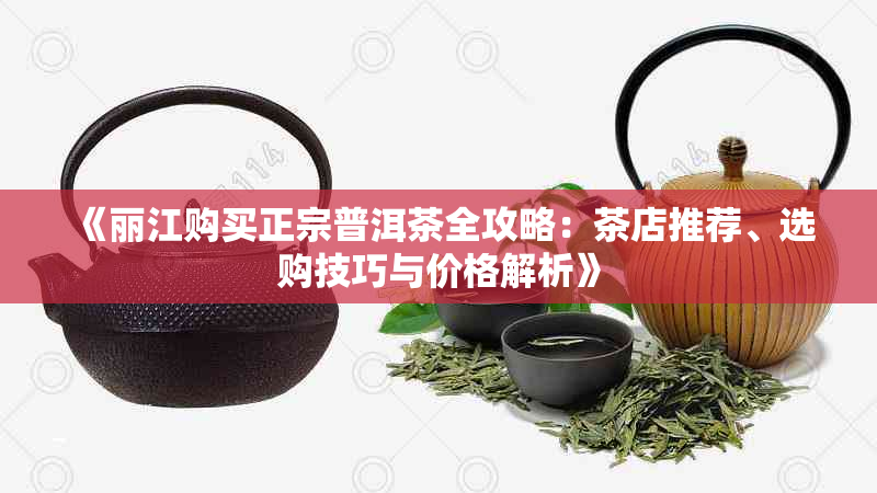 《丽江购买正宗普洱茶全攻略:茶店推荐、选购技巧与价格解析》