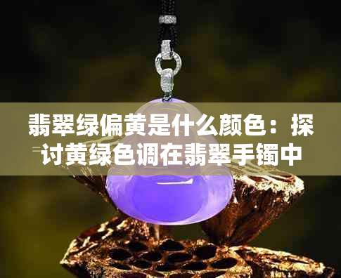 翡翠绿偏黄是什么颜色:探讨黄绿色调在翡翠手镯中的现象与文化价值
