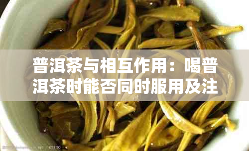 普洱茶与相互作用:喝普洱茶时能否同时服用及注意事项