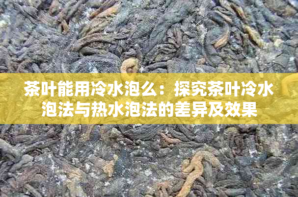 茶叶能用冷水泡么：探究茶叶冷水泡法与热水泡法的差异及效果