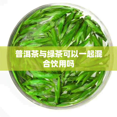 普洱茶与绿茶可以一起混合饮用吗