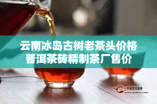 云南冰岛古树老茶头价格普洱茶砖精制茶厂售价