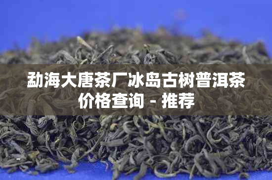 勐海大唐茶厂冰岛古树普洱茶价格查询 - 推荐