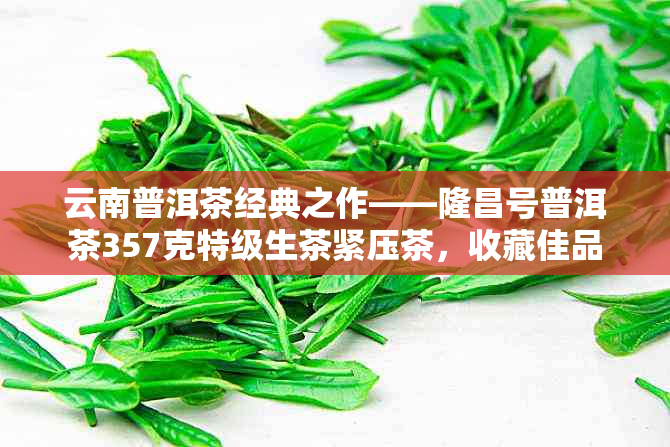 云南普洱茶经典之作——隆昌号普洱茶357克特级生茶紧压茶,收藏佳品