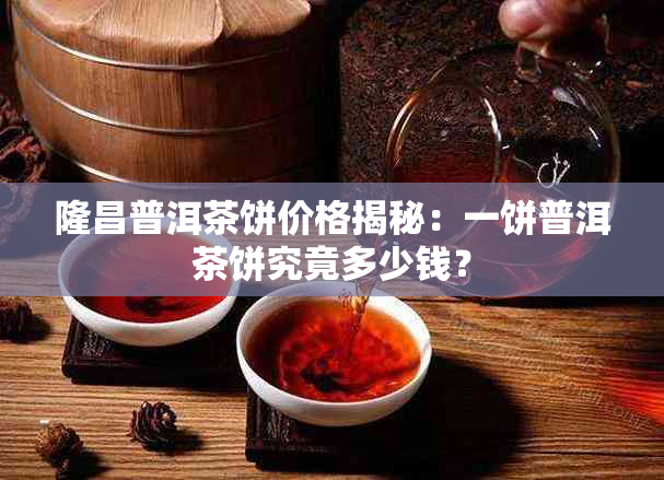 隆昌普洱茶饼价格揭秘:一饼普洱茶饼究竟多少钱?