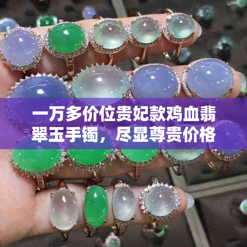 一万多价位贵妃款鸡血翡翠玉手镯,尽显尊贵价格与品质并存
